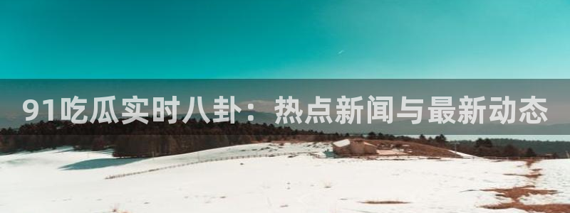 吃瓜网是全网更新最快:91吃瓜实时八卦:热点新闻与最新动态